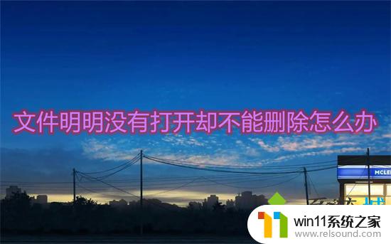 win10文件明明没有打开却不能删除 文件明明没有打开却无法删除怎么办